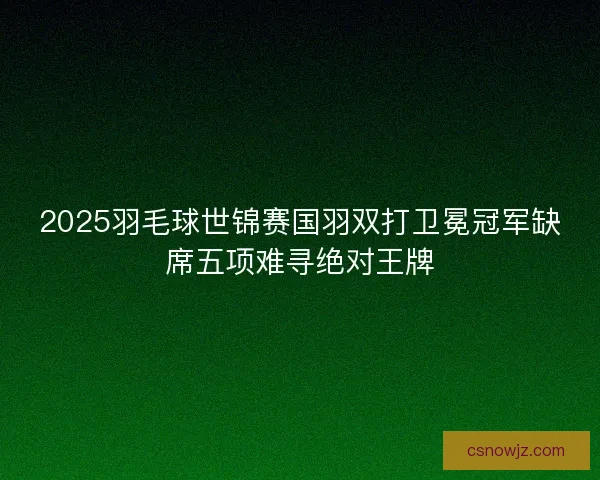 2025羽毛球世锦赛国羽双打卫冕冠军缺席五项难寻绝对王牌