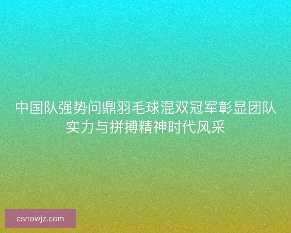 中国队强势问鼎羽毛球混双冠军彰显团队实力与拼搏精神时代风采