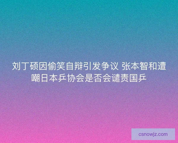 刘丁硕因偷笑自辩引发争议 张本智和遭嘲日本乒协会是否会谴责国乒
