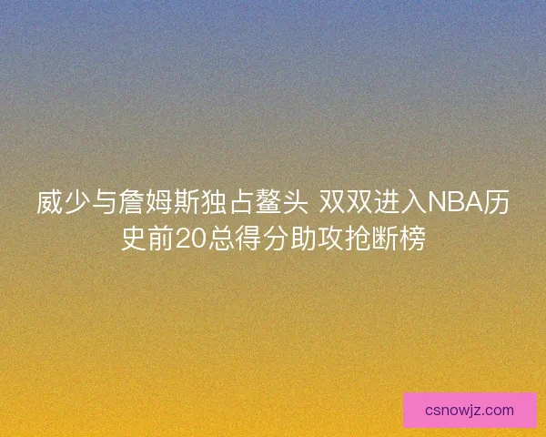 威少与詹姆斯独占鳌头 双双进入NBA历史前20总得分助攻抢断榜