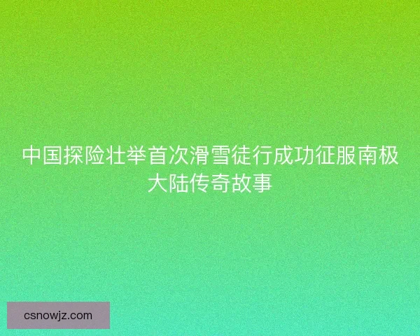 中国探险壮举首次滑雪徒行成功征服南极大陆传奇故事