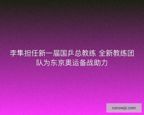 李隼担任新一届国乒总教练 全新教练团队为东京奥运备战助力